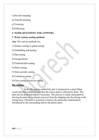 109 | P a g e
c) Hot foil stamping
d) Transfer printing
e) Texturing
f) Embossing
4 MARK QUESTIONS AND ANSWERS
1. Write various casting methods
Ans. The various methods are,
1) Surface casting or gated casting
2) Embedding and potting
3) Dip casting
4) Encapsulation
5) Fluidised bed coating
6) Slush casting
7) Static powder casting
8) Continuos casting
9) Film casting or solvent casting
Dip casting:
In the dip casting method the part is immersed in a paint filled
vessel and then withdrawn and then the excess paint is allowed to drain. The
parts are air dried and baked if necessary. The process is easily automated by
moving the parts by overhead conveyor from the dripping into the drying or the
curing areas. Filtration is essential to remove the particular contamination
introduced by the surrounding and by the plastic parts.
 