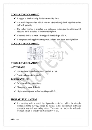 13 | P a g e
TOGGLE TYPE CLAMPING
 A toggle is mechanically device to amplify force.
 In a moulding machine, which consists of two bars joined, together end to
end with a pivot .
 The end of one bar is attached to a stationary platen, and the other end of
a second bar is attached to the movable platen.
 When the mould is open, the toggle is in the shape of a V.
 When pressure is applied to the pivot, the two bars form a straight line.
TOGGLE TYPE CLAMPING
TOGGLE TYPE CLAMPING
ADVANTAGE
 Low cost and lower horsepower needed to run.
 Positive clamp of the mould
DISADVANTAGE
 Do not read the clamp force.
 Clamping is more difficult.
 Higher maintenance as lubricant is provided.
HYDRAULIC CLAMPING
 A clamping unit actuated by hydraulic cylinder, which is directly
connected to the moving, closed the mould. In this case ram of hydraulic
system is attached to moving platen. There are two halves in hydraulic
cylinder, which is actually inlet and outlet of oil.
 