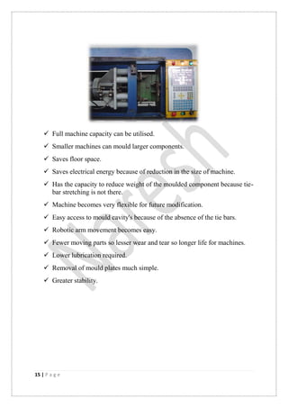 15 | P a g e
 Full machine capacity can be utilised.
 Smaller machines can mould larger components.
 Saves floor space.
 Saves electrical energy because of reduction in the size of machine.
 Has the capacity to reduce weight of the moulded component because tie-
bar stretching is not there.
 Machine becomes very flexible for future modification.
 Easy access to mould cavity's because of the absence of the tie bars.
 Robotic arm movement becomes easy.
 Fewer moving parts so lesser wear and tear so longer life for machines.
 Lower lubrication required.
 Removal of mould plates much simple.
 Greater stability.
 