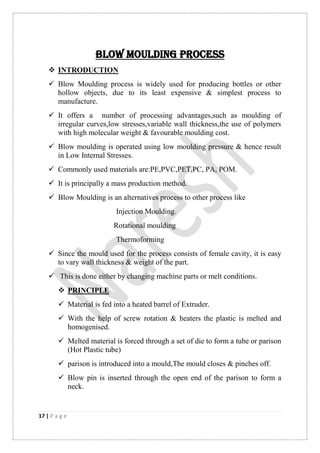 17 | P a g e
BLOW MOULDING PROCESS
 INTRODUCTION
 Blow Moulding process is widely used for producing bottles or other
hollow objects, due to its least expensive & simplest process to
manufacture.
 It offers a number of processing advantages,such as moulding of
irregular curves,low stresses,variable wall thickness,the use of polymers
with high molecular weight & favourable moulding cost.
 Blow moulding is operated using low moulding pressure & hence result
in Low Internal Stresses.
 Commonly used materials are:PE,PVC,PET,PC, PA, POM.
 It is principally a mass production method.
 Blow Moulding is an alternatives process to other process like
Injection Moulding.
Rotational moulding
Thermoforming
 Since the mould used for the process consists of female cavity, it is easy
to vary wall thickness & weight of the part.
 This is done either by changing machine parts or melt conditions.
 PRINCIPLE
 Material is fed into a heated barrel of Extruder.
 With the help of screw rotation & heaters the plastic is melted and
homogenised.
 Melted material is forced through a set of die to form a tube or parison
(Hot Plastic tube)
 parison is introduced into a mould,The mould closes & pinches off.
 Blow pin is inserted through the open end of the parison to form a
neck.
 