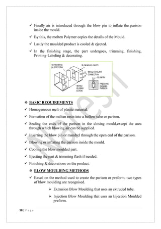 18 | P a g e
 Finally air is introduced through the blow pin to inflate the parison
inside the mould.
 By this, the molten Polymer copies the details of the Mould.
 Lastly the moulded product is cooled & ejected.
 In the finishing stage, the part undergoes, trimming, finishing,
Printing-Labeling & decorating.
 BASIC REQUIREMENTS
 Homogeneous melt of plastic material.
 Formation of the molten resin into a hollow tube or parison.
 Sealing the ends of the parison in the closing mould,except the area
through which blowing air can be supplied.
 Inserting the blow pin or mandrel through the open end of the parison.
 Blowing or inflating the parison inside the mould.
 Cooling the blow moulded part.
 Ejecting the part & trimming flash if needed.
 Finishing & decorations on the product.
 BLOW MOULDING METHODS
 Based on the method used to create the parison or preform, two types
of blow moulding are recognised.
 Extrusion Blow Moulding that uses an extruded tube.
 Injection Blow Moulding that uses an Injection Moulded
preform.
 
