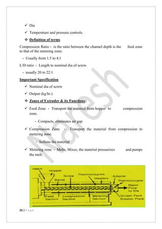 25 | P a g e
 Die
 Temperature and pressure controls.
 Definition of terms
Compression Ratio - is the ratio between the channel depth is the feed zone
to that of the metering zone.
- Usually from 1.5 to 4:1
L/D ratio - Length to nominal dia of screw
- usually 20 to 22:1
Important Specification
 Nominal dia of screw
 Output (kg/hr.)
 Zones of Extruder & its Functions:
 Feed Zone - Transport the material from hopper to compression
zone.
- Compacts, eliminates air gap
 Compression Zone - Transport the material from compression to
metering zone.
- Softens the material
 Metering zone - Melts, Mixes, the material pressurizes and pumps
the melt.
 