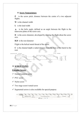 26 | P a g e
 Screw Nomenclature
P is the screw pitch, distance between the centre of a two adjacent
flights.
W is the channel width
L is the land width
q is the helix angle, defined as an angle between the flight to the
transverse plane of the screw axis.
D is the screw diameter, developed by rotating the flight about the screw
axis.
R.D is the root diameter
Flight is the helical metal thread of the screw.
C is the channel depth o radial distance form the bore of the barrel to the
root
 SCREW TYPES
Extruder Screws
 General purpose screw
 PVC screw
 Nylon screw
 Two stage screw/vented screw
 Segmented screws is also available for special purpose
 