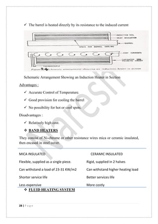 28 | P a g e
 The barrel is heated directly by its resistance to the induced current
Schematic Arrangement Showing an Induction Heater in Section
Advantages :
 Accurate Control of Temperature.
 Good provision for cooling the barrel
 No possibility for hot or cool spots.
Disadvantages :
 Relatively high cost.
 BAND HEATERS
They consist of Ni-chrome or other resistance wires mica or ceramic insulated,
then encased in steel cover.
MICA INSULATED CERAMIC INSULATED
Flexible, supplied as a single piece. Rigid, supplied in 2 halves
Can withstand a load of 23-31 KW/m2 Can withstand higher heating load
Shorter service life Better services life
Less expensive More costly
 FLUID HEATING SYSTEM
 