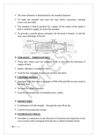 32 | P a g e
 The inner diameter is determined by the mandrel diameter
 To make the mandrel and outer die ring orifice concentric, centring
screws are provided.
 The mandrel is held in position by a spider. In the centre of the spider a
hole is drilled to supply air down the mandrel.
 To provide a smooth glossy extrudate, the die head is heated. A cold die
may cause blockage of the die.
 STRAIGHT – THROUGH DIES
 Those dies whose axes are arranged to be in line with the direction of
supply of melt.
 Spider, Mandrel is needed for tubes
 Used for the extrusion of pipe, rod, profiles and sheet
 CROSSHEAD DIES
 Arranged with their axes at an angle of 908 (458 and 308 are also used) to
the melt feed.
 No need for spider assembly.
 Used for the production of insulated wires, cables
 OFFSET DIES
 Combination of both straight – through die and off-set die.
 Used for the production of pipe.
 EXTRUDATE SWELL
 Extrudate is contraction in the direction of extrusion and expansion in the
cross-section while emerging from the die is called Extrudate Swell.
 