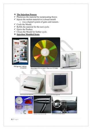 3 | P a g e
 The Injection Process
 Plasticises the material by reciprocating Screw.
 Injects the molten material to a closed mould
o via a channel system of gates and runners.
 Cools the Mould.
 Refills the material for the next cycle.
 Ejects the Product.
 Closes the Mould for further cycle.
 Injection Moulded Items
 