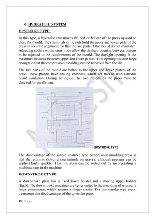 39 | P a g e
 HYDRAULIC SYSTEM
UPSTROKE TYPE:
In this type, a hydraulic ram moves the bed or bolster of the press upward to
close the mould. The strain rods or tie rods hold the upper and lower parts of the
press in accurate alignment. So that the two parts of the mould do not mismatch.
Adjusting collars on the strain rods allow the daylight opening between platens
to be adjusted to the requirements of the mould. The daylight opening is the
maximum distance between upper and lower p1aten. This opening must be large
enough so that the compression moulding can be removed from the die.
The two parts of the mould are bolted to the upper and lower platens of the
press. These platens have heating channels, which are backed with asbestos
board insulation. During setting-up, the two platens of the press must be
checked for parallelism.
UPSTROKE TYPE:
The disadvantage of the simple upstroke type compression moulding press is
that the return is slow, relying entirely on gravity, although pressure can be
applied fairly quickly. This limitation can be sorted out by incorporating a
pushback ram in the machine.
DOWNSTROKE TYPE:
A downstroke press has a fixed lower bolster and a moving upper bolster
(fig.5). The down stroke machines are better suited to the moulding of unusually
large components, which require a longer stroke. The downstroke type press,
overcomes the disadvantages of the up stroke press.
 