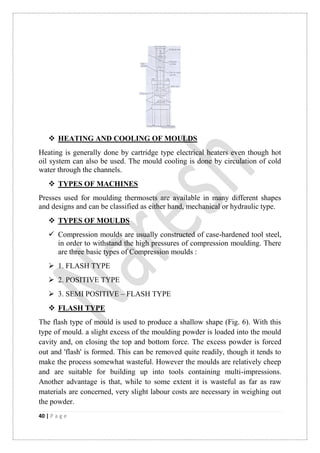 40 | P a g e
 HEATING AND COOLING OF MOULDS
Heating is generally done by cartridge type electrical heaters even though hot
oil system can also be used. The mould cooling is done by circulation of cold
water through the channels.
 TYPES OF MACHINES
Presses used for moulding thermosets are available in many different shapes
and designs and can be classified as either hand, mechanical or hydraulic type.
 TYPES OF MOULDS
 Compression moulds are usually constructed of case-hardened tool steel,
in order to withstand the high pressures of compression moulding. There
are three basic types of Compression moulds :
 1. FLASH TYPE
 2. POSITIVE TYPE
 3. SEMI POSITIVE – FLASH TYPE
 FLASH TYPE
The flash type of mould is used to produce a shallow shape (Fig. 6). With this
type of mould. a slight excess of the moulding powder is loaded into the mould
cavity and, on closing the top and bottom force. The excess powder is forced
out and 'flash' is formed. This can be removed quite readily, though it tends to
make the process somewhat wasteful. However the moulds are relatively cheep
and are suitable for building up into tools containing multi-impressions.
Another advantage is that, while to some extent it is wasteful as far as raw
materials are concerned, very slight labour costs are necessary in weighing out
the powder.
 