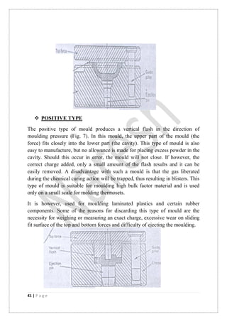 41 | P a g e
 POSITIVE TYPE
The positive type of mould produces a vertical flash in the direction of
moulding pressure (Fig. 7). In this mould, the upper part of the mould (the
force) fits closely into the lower part (the cavity). This type of mould is also
easy to manufacture, but no allowance is made for placing excess powder in the
cavity. Should this occur in error, the mould will not close. If however, the
correct charge added, only a small amount of the flash results and it can be
easily removed. A disadvantage with such a mould is that the gas liberated
during the chemical curing action will be trapped, thus resulting in blisters. This
type of mould is suitable for moulding high bulk factor material and is used
only on a small scale for molding thermosets.
It is however, used for moulding laminated plastics and certain rubber
components. Some of the reasons for discarding this type of mould are the
necessity for weighing or measuring an exact charge, excessive wear on sliding
fit surface of the top and bottom forces and difficulty of ejecting the moulding.
 