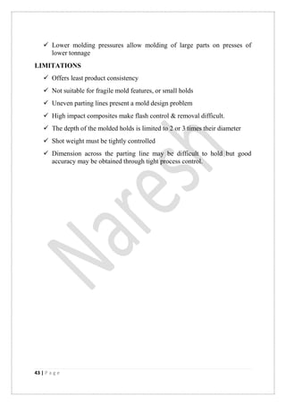 43 | P a g e
 Lower molding pressures allow molding of large parts on presses of
lower tonnage
LIMITATIONS
 Offers least product consistency
 Not suitable for fragile mold features, or small holds
 Uneven parting lines present a mold design problem
 High impact composites make flash control & removal difficult.
 The depth of the molded holds is limited to 2 or 3 times their diameter
 Shot weight must be tightly controlled
 Dimension across the parting line may be difficult to hold but good
accuracy may be obtained through tight process control.
 