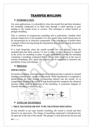 45 | P a g e
TRANSFER MOULDING
 INTRODUCTION
For some applications, it is desirable to close the mould first and then introduce
the moulding compound in its fluid state through a small opening or gate
leading to the mould cavity or cavities. This technique is called transfer or
plunger moulding.
This is variation of compression moulding and is particularly valuable when
intricate shapes have to be moulded. It is also useful when metal inserts have to
be incorporated (as in electrical component). Even with the use of pellets there
is danger of their moving during the liquefaction process and causing movement
of the inserts.
It is used frequently when the mould sections are very delicate, when the
moulded parts has thick sections 3.2 mm or more, or when an insert is retained
in the cavity for moulding in place. In such applications, closing the moulding
containing a moulding compound that is not yet fully liquid (as in the case in
transfer moulding), flow speed and pressure can be controlled to minimize the
possibility of any such damage.
 PROCESS
OPERATIONS:
In transfer moulding, a known amount of moulding powder is placed in a heated
chamber (transfer pot), outside of the mould. When liquefaction is completed a
piston forces the resin through a connecting channel into the mould. As in
compression moulding the mould is kept heated and this completes the chemical
reaction which leads to hardening of the moulding. A systematic diagram of
Transfer Moulding is shown in fig.1.
 TYPES OF TECHNIQUE
1. TRUE TRANSFER OR POT TYPE TRANSFER MOULDING
In true transfer or pot type transfer moulding, the mould is closed and then
placed in an open press. The charge of moulding compound is introduced into
an open pot at the top of the mould. The plunger is then placed into the pot and
 