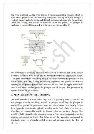 46 | P a g e
the press is closed. As the press closes, it pushes against the plunger, which in
turn exerts pressure on the moulding compound, forcing it down through a
vertical passage called a sprue and through runners and gates into the cavities.
After the curing, the mould is removed from the press, the plunger is
withdrawn, the mould is opened, and the parts are ejected. (Fig. 2)
Pot type transfer moulding may also be done with the bottom half of the mould
bolted to the lower press platen and the plunger bolted to the upper press platen.
The upper mould half, containing the pot, may then be manually placed over the
lower mould half. Or, it may be suitably supported and guided so that the
opening of the press separates the lower mould half from the upper mould half
and in the same motion, pulls the plunger out of the pot. The procedure is
reversed when the press closes.
2. PLUNGER TRANSFER MOULDING
As much material is wasted in the large pot, it is generally more economical to
use plunger transfer moulding instead. In plunger moulding, the plunger is
essentially a part of the press rather than part of the mould. It is usually driven
by a hydraulic circuit and a cylinder attached to the head of the press and can,
therefore, be considerably smaller in diameter than the pot type plunger. The
mould is held closed by the clamping action of the press, independent of the
plunger movement or force. The behavior of the moulding compound is
identical, however, channels, called sprues and runners, direct the flow of
 