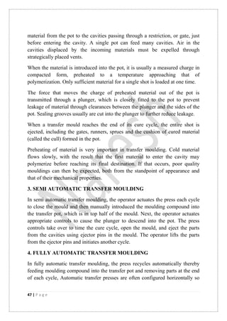 47 | P a g e
material from the pot to the cavities passing through a restriction, or gate, just
before entering the cavity. A single pot can feed many cavities. Air in the
cavities displaced by the incoming materials must be expelled through
strategically placed vents.
When the material is introduced into the pot, it is usually a measured charge in
compacted form, preheated to a temperature approaching that of
polymerization. Only sufficient material for a single shot is loaded at one time.
The force that moves the charge of preheated material out of the pot is
transmitted through a plunger, which is closely fitted to the pot to prevent
leakage of material through clearances between the plunger and the sides of the
pot. Sealing grooves usually are cut into the plunger to further reduce leakage.
When a transfer mould reaches the end of its cure cycle, the entire shot is
ejected, including the gates, runners, sprues and the cushion of cured material
(called the cull) formed in the pot.
Preheating of material is very important in transfer moulding. Cold material
flows slowly, with the result that the first material to enter the cavity may
polymerize before reaching its final destination. If that occurs, poor quality
mouldings can then be expected, both from the standpoint of appearance and
that of their mechanical properties.
3. SEMI AUTOMATIC TRANSFER MOULDING
In semi automatic transfer moulding, the operator actuates the press each cycle
to close the mould and then manually introduced the moulding compound into
the transfer pot, which is in top half of the mould. Next, the operator actuates
appropriate controls to cause the plunger to descend into the pot. The press
controls take over to time the cure cycle, open the mould, and eject the parts
from the cavities using ejector pins in the mould. The operator lifts the parts
from the ejector pins and initiates another cycle.
4. FULLY AUTOMATIC TRANSFER MOULDING
In fully automatic transfer moulding, the press recycles automatically thereby
feeding moulding compound into the transfer pot and removing parts at the end
of each cycle, Automatic transfer presses are often configured horizontally so
 