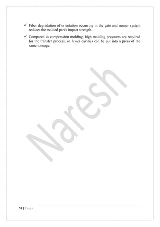 51 | P a g e
 Fiber degradation of orientation occurring in the gate and runner system
reduces the molded part's impact strength.
 Compared to compression molding, high molding pressures are required
for the transfer process, so fewer cavities can be put into a press of the
same tonnage.
 
