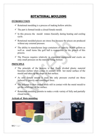 53 | P a g e
ROTATIONAL MOULDING
INTRODUCTION
 Rotational moulding is a process of making hollow articles.
 The part is formed inside a closed female mould.
 In this process the mould rotates biaxially during heating and cooling
cycle.
 Rotational moulded pieces are stress free because the pieces are produced
without any external pressure.
 The ability to manufacture large containers of capacity 30,000 gallons as
well as small items like golf ball is responsible for the growth of this
process.
 The Process requires relatively in expensive equipment and exerts on
only small pressure on the material being formed.
PRINCIPLE
 The principle of the process is that finely divided plastic material
becomes molten when comes in contact with hot metal surface of the
mould and takes up the shape of that surface.
 As only female mould is used, the only pressure exerted are those
induced by gravity and centrifugal force.
 The polymer is then cooled while still in contact with the metal mould to
get the solid copy of the surface.
 Rotational moulding permits to make a wide variety of fully and partially
closed items.
Articals of Roto moulding
 