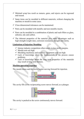 5 | P a g e
 Minimal scrap loss result as runners, gates, and rejects can be reground
and reused.
 Same items can be moulded in different materials, without changing the
machine or mould in some cases.
 Close dimensional tolerances can be maintained.
 Parts can be moulded with metallic and non-metallic inserts.
 Parts can be moulded in a combination of plastic and such fillers as glass,
asbestos, talc and carbon.
 The inherent properties of the material give many advantages such as
high strength-weight rates, corrosion resistance, strength and clarity.
Limitations of Injection Moulding
 Intense industry competition often results in low profit margins.
 Mould costs are high.
 Moulding machinery and auxiliary equipment costs are high.
 Lack of knowledge about the fundamentals of the process causes
problems.
 Lack of knowledge about the long term properties of the materials
may result in long-term failures.
Machine operation sequence
The mould closes and the screw begins moving forward for injection.
The cavity fills as the reciprocating screw moves forward, as a plunger.
The cavity is packed as the screw continuously moves forward.
 