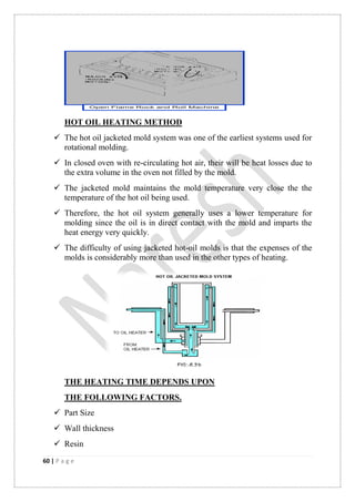 60 | P a g e
HOT OIL HEATING METHOD
 The hot oil jacketed mold system was one of the earliest systems used for
rotational molding.
 In closed oven with re-circulating hot air, their will be heat losses due to
the extra volume in the oven not filled by the mold.
 The jacketed mold maintains the mold temperature very close the the
temperature of the hot oil being used.
 Therefore, the hot oil system generally uses a lower temperature for
molding since the oil is in direct contact with the mold and imparts the
heat energy very quickly.
 The difficulty of using jacketed hot-oil molds is that the expenses of the
molds is considerably more than used in the other types of heating.
THE HEATING TIME DEPENDS UPON
THE FOLLOWING FACTORS.
 Part Size
 Wall thickness
 Resin
 