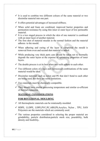 63 | P a g e
 It is used to combine two different colours of the same material or two
dissimilar material into one part.
 It offers potential advantages of increased stiffness.
 When solid and foam are combined, improved barrier properties and
permeation resistance by using thin inner or outer layer of low permeable
material.
 It is a two staged process in which the skin of one material is combined
with an inner layer of another material.
 The first shot of material moulds in the normal fashion and the material
adheres to the mould.
 When adhering and curing of the layer is completed the mould is
removed from oven and second shot material is added.
 While producing very thick parts care should be taken not to thermally
degrade the outer layers at the expense of optimizing properties of inner
layers.
 The double process is at its best when two walls adhere to each other.
 Two different colors of virgin and reprocessed combinations of the same
material would be ideal.
 Dissimilar materials such as nylon and PE that don‟t bond to each other
are being used, but there are some limitations.
 Two materials must be chemically compatible.
 They should have similar processing temperature and similar co-efficient
of thermal expansion.
MATERIAL CONSIDERATIONS
FOR ROTATIONAL MOULDING
 All thermoplastic materials can be rotationally moulded.
 HDPE, LLDPE, LDPE,PVC,PC,ABS,PS,Acrylics, Nylon , TPU, SAN
Polyesters are the materials which are commonly used.
 The various properties considered in selecting the proper material are
grindability, particle distribution,particle mesh size, pourability, bulk
density and fusability.
 
