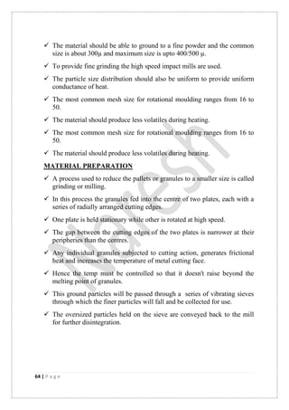 64 | P a g e
 The material should be able to ground to a fine powder and the common
size is about 300µ and maximum size is upto 400/500 µ.
 To provide fine grinding the high speed impact mills are used.
 The particle size distribution should also be uniform to provide uniform
conductance of heat.
 The most common mesh size for rotational moulding ranges from 16 to
50.
 The material should produce less volatiles during heating.
 The most common mesh size for rotational moulding ranges from 16 to
50.
 The material should produce less volatiles during heating.
MATERIAL PREPARATION
 A process used to reduce the pallets or granules to a smaller size is called
grinding or milling.
 In this process the granules fed into the centre of two plates, each with a
series of radially arranged cutting edges.
 One plate is held stationary while other is rotated at high speed.
 The gap between the cutting edges of the two plates is narrower at their
peripheries than the centres.
 Any individual granules subjected to cutting action, generates frictional
heat and increases the temperature of metal cutting face.
 Hence the temp must be controlled so that it doesn't raise beyond the
melting point of granules.
 This ground particles will be passed through a series of vibrating sieves
through which the finer particles will fall and be collected for use.
 The oversized particles held on the sieve are conveyed back to the mill
for further disintegration.
 