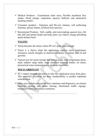71 | P a g e
 Medical Products : Examination chair arms, Flexible anesthesia face
masks, blood pumps, respiration squeeze balloons and anatomical
teaching models.
 Consumer products : Figurines and life-size statuary, soft cushioning
furniture, picture frames, artificial fruit and toys.
 Recreational Products : Soft, cuddly, and noise-making squeeze toys; life
like doll and animal heads and body parts; toy wheels, energy-absorbing
sports helmet liners.
NYLONS
 Nylon becomes the choice where PE isn‟t quite good enough.
 Nylon is a choice when the application requires more temperature
resistance, tensile strength, or chemical resistance in contact with oil and
gasoline.
 Typical uses for nylon include fuel storage tanks, high temperature ducts,
truck radiator surge tanks, large chemical shipping bottles, air horns,
pressurized water treatment tanks, air intake manifolds.
POLYCARBONATE
 PC‟s impact strength allowed it to take this application away from glass.
This material‟s excellent out door weatherability is another important
consideration.
 Other uses include pressurized beer containers and dispensers, air-cleaner
housings, heating and intake ducting, illuminated traffic signage,
transparent food and medical containers.
…………………………………………………………………………
 