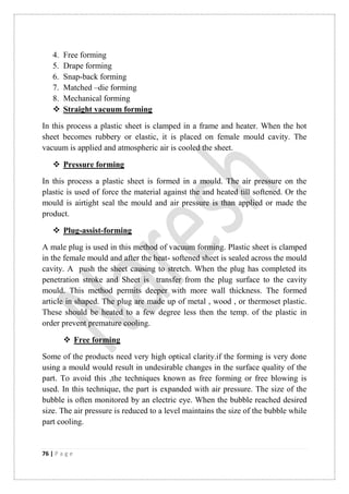 76 | P a g e
4. Free forming
5. Drape forming
6. Snap-back forming
7. Matched –die forming
8. Mechanical forming
 Straight vacuum forming
In this process a plastic sheet is clamped in a frame and heater. When the hot
sheet becomes rubbery or elastic, it is placed on female mould cavity. The
vacuum is applied and atmospheric air is cooled the sheet.
 Pressure forming
In this process a plastic sheet is formed in a mould. The air pressure on the
plastic is used of force the material against the and heated till softened. Or the
mould is airtight seal the mould and air pressure is than applied or made the
product.
 Plug-assist-forming
A male plug is used in this method of vacuum forming. Plastic sheet is clamped
in the female mould and after the heat- softened sheet is sealed across the mould
cavity. A push the sheet causing to stretch. When the plug has completed its
penetration stroke and Sheet is transfer from the plug surface to the cavity
mould. This method permits deeper with more wall thickness. The formed
article in shaped. The plug are made up of metal , wood , or thermoset plastic.
These should be heated to a few degree less then the temp. of the plastic in
order prevent premature cooling.
 Free forming
Some of the products need very high optical clarity.if the forming is very done
using a mould would result in undesirable changes in the surface quality of the
part. To avoid this ,the techniques known as free forming or free blowing is
used. In this technique, the part is expanded with air pressure. The size of the
bubble is often monitored by an electric eye. When the bubble reached desired
size. The air pressure is reduced to a level maintains the size of the bubble while
part cooling.
 