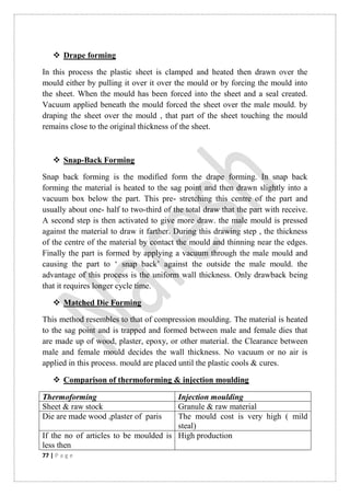 77 | P a g e
 Drape forming
In this process the plastic sheet is clamped and heated then drawn over the
mould either by pulling it over it over the mould or by forcing the mould into
the sheet. When the mould has been forced into the sheet and a seal created.
Vacuum applied beneath the mould forced the sheet over the male mould. by
draping the sheet over the mould , that part of the sheet touching the mould
remains close to the original thickness of the sheet.
 Snap-Back Forming
Snap back forming is the modified form the drape forming. In snap back
forming the material is heated to the sag point and then drawn slightly into a
vacuum box below the part. This pre- stretching this centre of the part and
usually about one- half to two-third of the total draw that the part with receive.
A second step is then activated to give more draw. the male mould is pressed
against the material to draw it farther. During this drawing step , the thickness
of the centre of the material by contact the mould and thinning near the edges.
Finally the part is formed by applying a vacuum through the male mould and
causing the part to „ snap back‟ against the outside the male mould. the
advantage of this process is the uniform wall thickness. Only drawback being
that it requires longer cycle time.
 Matched Die Forming
This method resembles to that of compression moulding. The material is heated
to the sag point and is trapped and formed between male and female dies that
are made up of wood, plaster, epoxy, or other material. the Clearance between
male and female mould decides the wall thickness. No vacuum or no air is
applied in this process. mould are placed until the plastic cools & cures.
 Comparison of thermoforming & injection moulding
Thermoforming Injection moulding
Sheet & raw stock Granule & raw material
Die are made wood ,plaster of paris The mould cost is very high ( mild
steal)
If the no of articles to be moulded is
less then
High production
 