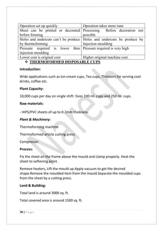 78 | P a g e
Operation set up quickly Operation takes more tune
Sheet can be printed or decorated
before forming
Processing Before decoration not
possible
Holes and undercuts can‟t be produce
by thermoforming
Holes and undercuts be produce by
Injection moulding
Pressure required is lower then
injection moulding
Pressure required is very high
Lower cost is original cost Higher original machine cost.
 THERMOFORMED DISPOSABLE CUPS
Introduction:
Wide applications such as Ice-cream cups, Tea cups, Thmblers for serving cool
drinks, coffee etc.
Plant Capacity:
10,000 cups per day on single shift. Sizes 100 ml. cups and 250 ml. cups.
Raw materials:
- HIPS/PVC sheets of up to 0.2mm thickness.
Plant & Machinery:
Thermoforming machine
Thermoformed article cutting press
Compressor
Process:
Fix the sheet on the frame above the mould and clamp properly. Heat the
sheet to softening point.
Remove heaters, Lift the mould up.Apply vacuum to get the desired
shape.Remove the moulded item from the mould.Separate the moulded cups
from the sheet by a cutting press.
Land & Building:
Total land is around 3000 sq. ft.
Total covered area is around 1500 sq. ft.
 