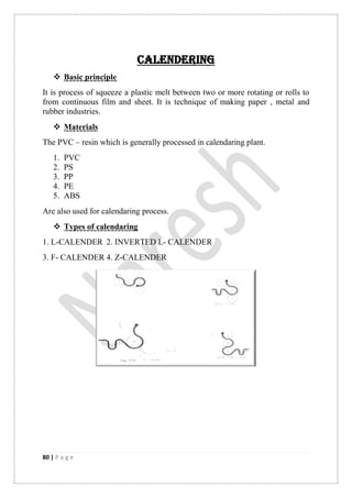 80 | P a g e
CALENDERING
 Basic principle
It is process of squeeze a plastic melt between two or more rotating or rolls to
from continuous film and sheet. It is technique of making paper , metal and
rubber industries.
 Materials
The PVC – resin which is generally processed in calendaring plant.
1. PVC
2. PS
3. PP
4. PE
5. ABS
Are also used for calendaring process.
 Types of calendaring
1. L-CALENDER 2. INVERTED L- CALENDER
3. F- CALENDER 4. Z-CALENDER
 