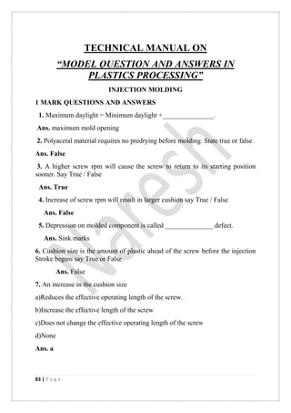83 | P a g e
TECHNICAL MANUAL ON
“MODEL QUESTION AND ANSWERS IN
PLASTICS PROCESSING”
INJECTION MOLDING
1 MARK QUESTIONS AND ANSWERS
1. Maximum daylight = Minimum daylight +_______________.
Ans. maximum mold opening
2. Polyacetal material requires no predrying before molding. State true or false
Ans. False
3. A higher screw rpm will cause the screw to return to its starting position
sooner. Say True / False
Ans. True
4. Increase of screw rpm will result in larger cushion say True / False
Ans. False
5. Depression on molded component is called ______________ defect.
Ans. Sink marks
6. Cushion size is the amount of plastic ahead of the screw before the injection
Stroke begins say True or False
Ans. False
7. An increase in the cushion size
a)Reduces the effective operating length of the screw.
b)Increase the effective length of the screw
c)Does not change the effective operating length of the screw
d)None
Ans. a
 