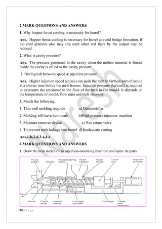84 | P a g e
2 MARK QUESTIONS AND ANSWERS
1. Why hopper throat cooling is necessary for barrel?
Ans. Hopper throat cooling is necessary for barrel to avoid bridge formation. If
too cold granules also may slip each other and there by the output may be
reduced.
2. What is cavity pressure?
Ans. The pressure generated in the cavity when the molten material is forced
inside the cavity is called as the cavity pressure
3. Distinguish between speed & injection pressure
Ans. Higher injection speed (cc/sec) can push the melt to farthest part of mould
at a shorter time before the melt freezes. Injection pressure (kg/cm2) is required
to overcome the resistance to the flow of the melt in the mould. It depends on
the temperature of mould, flow ratio and melt viscosity.
3. Match the following.
1. Thin wall molding requires a) Dehumidifier
2. Molding will have burn mark b)High pressure injection machine
3. Moisture remover device c) Non return valve
4. To prevent melt leakage into barrel d) Inadequate venting
Ans.1-b,2-d,3-a,4-c
4 MARK QUESTIONS AND ANSWERS
1. Draw the neat sketch of an injection-moulding machine and name its parts.
 