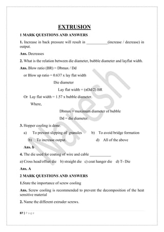 87 | P a g e
EXTRUSION
1 MARK QUESTIONS AND ANSWERS
1. Increase in back pressure will result in ___________(increase / decrease) in
output.
Ans. Decreases
2. What is the relation between die diameter, bubble diameter and layflat width.
Ans. Blow ratio (BR) = Dbmax / Dd
or Blow up ratio = 0.637 x lay flat width
Die diameter
Lay flat width = (πDd/2) BR
Or Lay flat width = 1.57 x bubble diameter.
Where,
Dbmax = maximum diameter of bubble
Dd = die diameter.
3. Hopper cooling is done.
a) To prevent slipping of granules b) To avoid bridge formation
b) To increase output. d) All of the above
Ans. b
4. The die used for coating of wire and cable ___________
a) Cross head/offset die b) straight die c) coat hanger die d) T- Die
Ans. A
2 MARK QUESTIONS AND ANSWERS
1.State the importance of screw cooling
Ans. Screw cooling is recommended to prevent the decomposition of the heat
sensitive material
2. Name the different extruder screws.
 