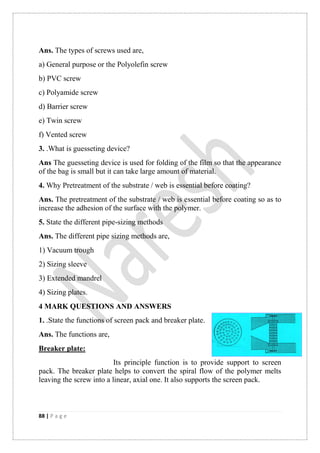 88 | P a g e
Ans. The types of screws used are,
a) General purpose or the Polyolefin screw
b) PVC screw
c) Polyamide screw
d) Barrier screw
e) Twin screw
f) Vented screw
3. .What is guesseting device?
Ans The guesseting device is used for folding of the film so that the appearance
of the bag is small but it can take large amount of material.
4. Why Pretreatment of the substrate / web is essential before coating?
Ans. The pretreatment of the substrate / web is essential before coating so as to
increase the adhesion of the surface with the polymer.
5. State the different pipe-sizing methods
Ans. The different pipe sizing methods are,
1) Vacuum trough
2) Sizing sleeve
3) Extended mandrel
4) Sizing plates.
4 MARK QUESTIONS AND ANSWERS
1. .State the functions of screen pack and breaker plate.
Ans. The functions are,
Breaker plate:
Its principle function is to provide support to screen
pack. The breaker plate helps to convert the spiral flow of the polymer melts
leaving the screw into a linear, axial one. It also supports the screen pack.
 