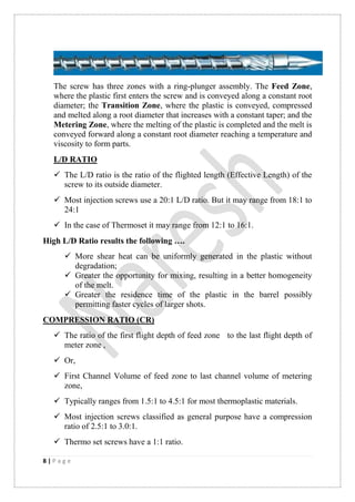 8 | P a g e
The screw has three zones with a ring-plunger assembly. The Feed Zone,
where the plastic first enters the screw and is conveyed along a constant root
diameter; the Transition Zone, where the plastic is conveyed, compressed
and melted along a root diameter that increases with a constant taper; and the
Metering Zone, where the melting of the plastic is completed and the melt is
conveyed forward along a constant root diameter reaching a temperature and
viscosity to form parts.
L/D RATIO
 The L/D ratio is the ratio of the flighted length (Effective Length) of the
screw to its outside diameter.
 Most injection screws use a 20:1 L/D ratio. But it may range from 18:1 to
24:1
 In the case of Thermoset it may range from 12:1 to 16:1.
High L/D Ratio results the following ….
 More shear heat can be uniformly generated in the plastic without
degradation;
 Greater the opportunity for mixing, resulting in a better homogeneity
of the melt.
 Greater the residence time of the plastic in the barrel possibly
permitting faster cycles of larger shots.
COMPRESSION RATIO (CR)
 The ratio of the first flight depth of feed zone to the last flight depth of
meter zone ,
 Or,
 First Channel Volume of feed zone to last channel volume of metering
zone,
 Typically ranges from 1.5:1 to 4.5:1 for most thermoplastic materials.
 Most injection screws classified as general purpose have a compression
ratio of 2.5:1 to 3.0:1.
 Thermo set screws have a 1:1 ratio.
 