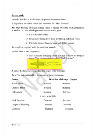 89 | P a g e
Screen pack:
Its main function is to eliminate the particulate contaminants.
2. Explain in detail the causes and remedies for “Melt fracture”.
Ans Melt fracture or rough surface finish is caused when the melt temperature
is too low. It can also happen due to narrow die gaps.
 It is a die-entry effect
 In any converging flow there are tensile and shear forces
 If tensile stresses become large and if they exceed
the tensile strength of melt, the desirable smooth
laminar flow is lost completely.
 The extrudate emerging from die exit will be of irregular
shape. This phenomenon is called “Melt fracture”.
3. Enlist the factors, which affect the output of an Extruder.
Ans. The factors that affect the output of the extruder are,
Factor Direction of change Output
Screw speed Increase Increase
Channel depth Increase Increase
Helix angle Increase Increase
( max. upto 300)
Back Pressure Decrease Increase
Length of Metering Increase Increase
Viscosity Increase Decrease
.
 