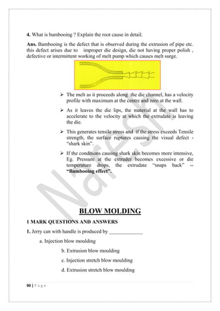 90 | P a g e
4. What is bambooing ? Explain the root cause in detail.
Ans. Bambooing is the defect that is observed during the extrusion of pipe etc.
this defect arises due to improper die design, die not having proper polish ,
defective or intermittent working of melt pump which causes melt surge.
 The melt as it proceeds along the die channel, has a velocity
profile with maximum at the centre and zero at the wall.
 As it leaves the die lips, the material at the wall has to
accelerate to the velocity at which the extrudate is leaving
the die.
 This generates tensile stress and if the stress exceeds Tensile
strength, the surface ruptures causing the visual defect -
“shark skin”.
 If the conditions causing shark skin becomes more intensive,
Eg. Pressure at the extruder becomes excessive or die
temperature drops, the extrudate “snaps back” --
“Bambooing effect”.
BLOW MOLDING
1 MARK QUESTIONS AND ANSWERS
1. Jerry can with handle is produced by _____________
a. Injection blow moulding
b. Extrusion blow moulding
c. Injection stretch blow moulding
d. Extrusion stretch blow moulding
 