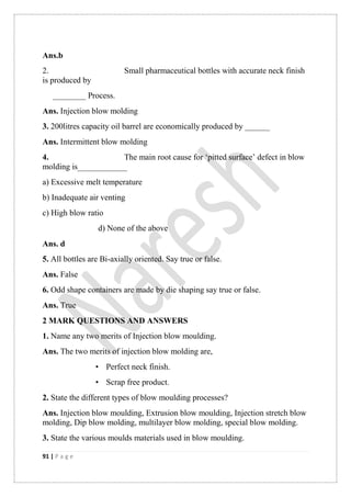 91 | P a g e
Ans.b
2. Small pharmaceutical bottles with accurate neck finish
is produced by
________ Process.
Ans. Injection blow molding
3. 200litres capacity oil barrel are economically produced by ______
Ans. Intermittent blow molding
4. The main root cause for „pitted surface‟ defect in blow
molding is____________
a) Excessive melt temperature
b) Inadequate air venting
c) High blow ratio
d) None of the above
Ans. d
5. All bottles are Bi-axially oriented. Say true or false.
Ans. False
6. Odd shape containers are made by die shaping say true or false.
Ans. True
2 MARK QUESTIONS AND ANSWERS
1. Name any two merits of Injection blow moulding.
Ans. The two merits of injection blow molding are,
• Perfect neck finish.
• Scrap free product.
2. State the different types of blow moulding processes?
Ans. Injection blow moulding, Extrusion blow moulding, Injection stretch blow
molding, Dip blow molding, multilayer blow molding, special blow molding.
3. State the various moulds materials used in blow moulding.
 