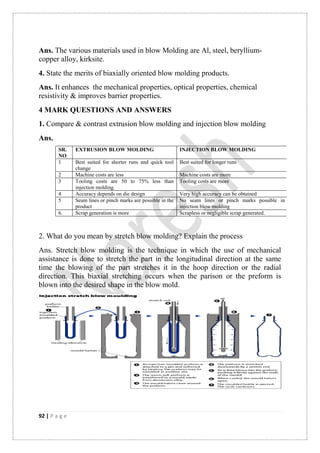 92 | P a g e
Ans. The various materials used in blow Molding are Al, steel, beryllium-
copper alloy, kirksite.
4. State the merits of biaxially oriented blow molding products.
Ans. It enhances the mechanical properties, optical properties, chemical
resistivity & improves barrier properties.
4 MARK QUESTIONS AND ANSWERS
1. Compare & contrast extrusion blow molding and injection blow molding
Ans.
2. What do you mean by stretch blow molding? Explain the process
Ans. Stretch blow molding is the technique in which the use of mechanical
assistance is done to stretch the part in the longitudinal direction at the same
time the blowing of the part stretches it in the hoop direction or the radial
direction. This biaxial stretching occurs when the parison or the preform is
blown into the desired shape in the blow mold.
SR.
NO
EXTRUSION BLOW MOLDING INJECTION BLOW MOLDING
1 Best suited for shorter runs and quick tool
change
Best suited for longer runs
2 Machine costs are less Machine costs are more
3 Tooling costs are 50 to 75% less than
injection molding.
Tooling costs are more
4 Accuracy depends on die design Very high accuracy can be obtained
5 Seam lines or pinch marks are possible in the
product
No seam lines or pinch marks possible in
injection blow molding
6. Scrap generation is more Scrapless or negligible scrap generated.
 
