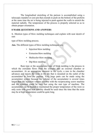 93 | P a g e
The longitudinal stretching of the parison is accomplished using a
telescopic mandrel or core pin that extends to push on the bottom of the preform
at the same time the air is being injected to push against the walls to stretch the
material radially. The temperature of the process is properly selected so as to
obtain proper orientation.
8 MARK QUESTIONS AND ANSWERS
1. .Mention types of blow molding techniques and explain with neat sketch of
ram
type of blow molding process.
Ans. The different types of blow molding techniques are,
• Injection blow molding
• Extrusion blow molding
• Multicolor blow molding
• Dip blow molding
Ram type or the accumulator type of blow molding is the process in
which the extrudate flows from the extruder into an external chamber or
accumulator. At an appropriate moment in the cycle, a ram in the chamber
advances and injects the resin in the die that is mounted on the outlet of the
accumulator to form the parison. Very large parts can be made using the
accumulator system because the volume of the accumulator is several times
larger than the injection volume possible with the reciprocating screw machine
and the injection could be very fast using the ram type of machine. The
accumulator can be heated to maintained the proper temperature of the resin so
only resin with good heat stability should be used since the time that the resin
may be at high temperature could be quite long.
 