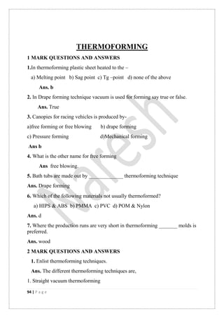 94 | P a g e
THERMOFORMING
1 MARK QUESTIONS AND ANSWERS
1.In thermoforming plastic sheet heated to the –
a) Melting point b) Sag point c) Tg –point d) none of the above
Ans. b
2. In Drape forming technique vacuum is used for forming say true or false.
Ans. True
3. Canopies for racing vehicles is produced by-
a)free forming or free blowing b) drape forming
c) Pressure forming d)Mechanical forming
Ans b
4. What is the other name for free forming
Ans free blowing.
5. Bath tubs are made out by _____________ thermoforming technique
Ans. Drape forming
6. Which of the following materials not usually thermoformed
a) HIPS & ABS b) PMMA c) PVC d) POM & Nylon
Ans. d
7. Where the production runs are very short in thermoforming _______ molds is
preferred.
Ans. wood
2 MARK QUESTIONS AND ANSWERS
1. Enlist thermoforming techniques.
Ans. The different thermoforming techniques are,
1. Straight vacuum thermoforming
 