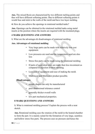 98 | P a g e
Ans. The mixed Resin are characterized by two different melting points and
thus will have different softening points. Due to different softening points it
would fuse and stick to the walls of the mold and have two layer molding.
4. How do you achieve the openings in rotational molded tanks?
Ans. Openings can be obtained in the rotational molded tanks using metal
inserts at the position where the inserts are required with the insulated plugs.
4 MARK QUESTIONS AND ANSWERS
1. What are the advantages & disadvantages of rotational molding.
Ans. Advantages of rotational molding:
• Very large parts can be made with relatively low cost
equipment.
• Low pressures are used and the temperature used are also
less
• Stress free parts can be made using the rotational molding
• If parts of equivalent sizes are made then less investment as
compared to injection or blow molding.
• Less cost of equipment and ease of making the mold.
• Multilayer and Multicolor product possible.
Disadvantages:
• simple shapes can only be manufactured
• poor dimensional tolerance control
• generally thicker overall walls
• low part mechanical properties.
8 MARK QUESTIONS AND ANSWERS
1. What is rotational molding process? Explain the process with a neat
sketch.
Ans. Rotational molding uses the rotation of the mold in the heated chamber
to form the part. It is mainly suited for the formation of very large, seamless
and hollow stress free parts. The process uses no pressure and hence the
 
