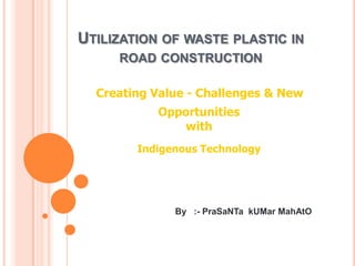 UTILIZATION OF WASTE PLASTIC IN
ROAD CONSTRUCTION
Creating Value - Challenges & New
Opportunities
with
Indigenous Technology

By :- PraSaNTa kUMar MahAtO

 