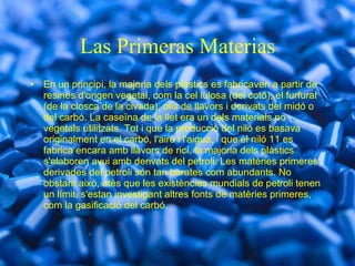 Las Primeras Materias En un principi, la majoria dels plàstics es fabricaven a partir de resines d'origen vegetal, com la cel lulosa (del cotó), el furfural (de la closca de la civada), olis de llavors i derivats del midó o del carbó. La caseïna de la llet era un dels materials no vegetals utilitzats. Tot i que la producció del niló es basava originalment en el carbó, l'aire i l'aigua, i que el niló 11 es fabrica encara amb llavors de ricí, la majoria dels plàstics s'elaboren avui amb derivats del petroli. Les matèries primeres derivades del petroli són tan barates com abundants. No obstant això, atès que les existències mundials de petroli tenen un límit, s'estan investigant altres fonts de matèries primeres, com la gasificació del carbó. 