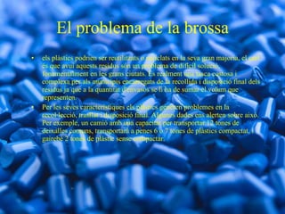 El problema de la brossa els plàstics podrien ser reutilitzats o reciclats en la seva gran majoria, el cert és que avui aquests residus són un problema de difícil solució, fonamentalment en les grans ciutats. És realment una tasca costosa i complexa per als municipis encarregats de la recollida i disposició final dels residus ja que a la quantitat d'envasos se li ha de sumar el volum que representen. Per les seves característiques els plàstics generen problemes en la recol·lecció, trasllat i disposició final. Algunes dades ens alerten sobre això. Per exemple, un camió amb una capacitat per transportar 12 tones de deixalles comuns, transportarà a penes 6 o 7 tones de plàstics compactat, i gairebé 2 tones de plàstic sense compactar. 
