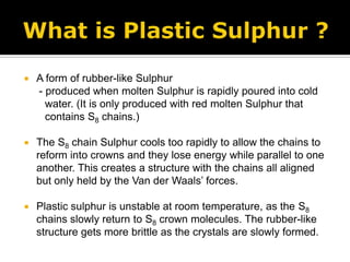 What is Plastic Sulphur ?A form of rubber-like Sulphur     - produced when molten Sulphur is rapidly poured into cold       water. (It is only produced with red molten Sulphur that       contains S8 chains.)The S8chain Sulphur cools too rapidly to allow the chains to reform into crowns and they lose energy while parallel to one another. This creates a structure with the chains all aligned but only held by the Van der Waals’ forces.Plastic sulphur is unstable at room temperature, as the S8 chains slowly return to S8 crown molecules. The rubber-like structure gets more brittle as the crystals are slowly formed.