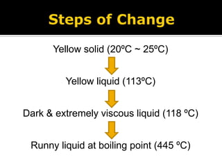 Steps of ChangeYellow solid (20ºC ~ 25ºC)Yellow liquid (113ºC)Dark & extremely viscous liquid (118 ºC)Runny liquid at boiling point (445 ºC)