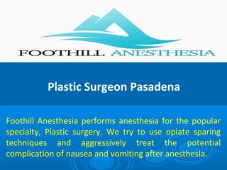 Plastic Surgeon Pasadena
Foothill Anesthesia performs anesthesia for the popular
specialty, Plastic surgery. We try to use opiate sparing
techniques and aggressively treat the potential
complication of nausea and vomiting after anesthesla.
 