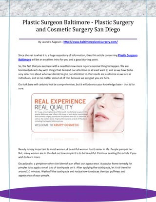 Plastic Surgeon Baltimore - Plastic Surgery
       and Cosmetic Surgery San Diego
____________________________________________________
                  By Leandro Aagesen - http://www.baltimoreplasticsurgery.com/



Since the net is what it is, a huge repository of information, then this article concerning Plastic Surgeon
Baltimore will be an excellent intro for you and a good starting point.

So, the fact that you are here with a need to know more is just a normal thing to happen. We are
bombarded each day with things that demand our attention or at least want it, and so we have to be
very selective about what we decide to give our attention to. Our needs are as diverse as we are as
individuals, and so no matter about all of that because we are glad you are here.

Our talk here will certainly not be comprehensive, but it will advance your knowledge base - that is for
sure.




Beauty is very important to most women. A beautiful woman has it easier in life. People pamper her.
But, many women are in the dark on how simple it is to be beautiful. Continue reading this article if you
wish to learn more.

Occasionally, a pimple or other skin blemish can affect our appearance. A popular home remedy for
pimples is to apply a small dab of toothpaste on it. After applying the toothpaste, let it sit there for
around 10 minutes. Wash off the toothpaste and notice how it reduces the size, puffiness and
appearance of your pimple.
 
