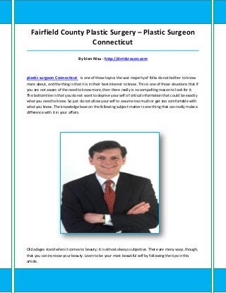 Fairfield County Plastic Surgery – Plastic Surgeon
                     Connecticut
_____________________________________________________________________________________

                                 By kion Nisu - http://drrickrosen.com



plastic surgeon Connecticut is one of those topics the vast majority of folks do not bother to know
more about, and the thing is that it is in their best interest to know. This is one of those situations that if
you are not aware of the need to know more, then there really is no compelling reason to look for it.
The bottom line is that you do not want to deprive your self of critical information that could be exactly
what you need to know. So just do not allow your self to assume too much or get too comfortable with
what you know. The knowledge base on the following subject matter is one thing that can really make a
difference with it in your affairs.




Old adages stand when it comes to beauty; it is almost always subjective. There are many ways, though,
that you can increase your beauty. Learn to be your most beautiful self by following the tips in this
article.
 