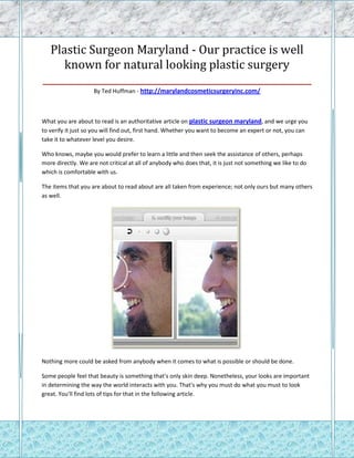 Plastic Surgeon Maryland - Our practice is well
     known for natural looking plastic surgery
_________________________________________________________
                    By Ted Huffman - http://marylandcosmeticsurgeryinc.com/



What you are about to read is an authoritative article on plastic surgeon maryland, and we urge you
to verify it just so you will find out, first hand. Whether you want to become an expert or not, you can
take it to whatever level you desire.

Who knows, maybe you would prefer to learn a little and then seek the assistance of others, perhaps
more directly. We are not critical at all of anybody who does that, it is just not something we like to do
which is comfortable with us.

The items that you are about to read about are all taken from experience; not only ours but many others
as well.




Nothing more could be asked from anybody when it comes to what is possible or should be done.

Some people feel that beauty is something that's only skin deep. Nonetheless, your looks are important
in determining the way the world interacts with you. That's why you must do what you must to look
great. You'll find lots of tips for that in the following article.
 