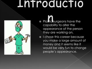  Plastic surgeons have the
  capability to alter the
  appearance of the person
  they are working on.
 I chose this career because
  you make a large amount of
  money and it seems like it
  would be very fun to change
  people’s appearance.
 